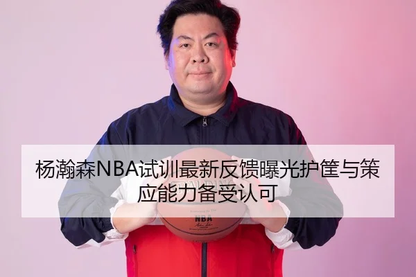 杨瀚森NBA试训最新反馈曝光护筐与策应能力备受认可
