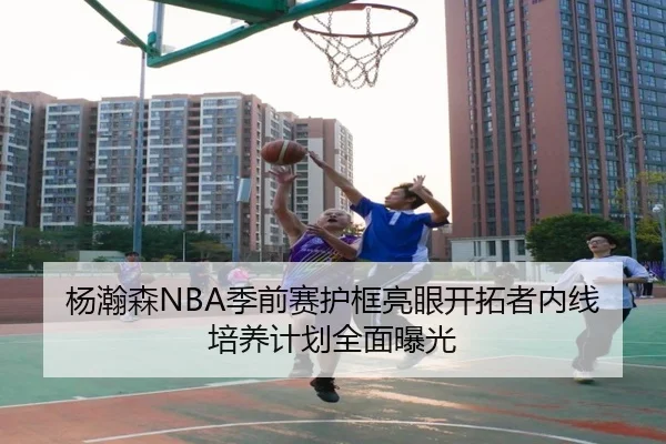 杨瀚森NBA季前赛护框亮眼开拓者内线培养计划全面曝光
